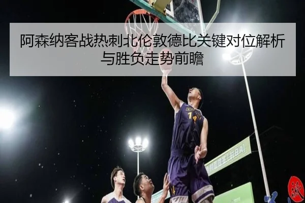 阿森纳客战热刺北伦敦德比关键对位解析与胜负走势前瞻