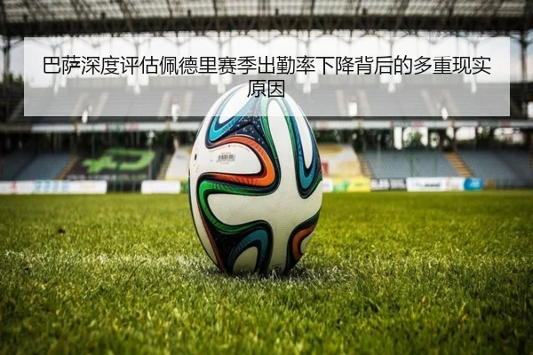 巴萨深度评估佩德里赛季出勤率下降背后的多重现实原因