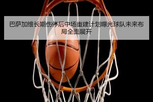 巴萨加维长期伤停后中场重建计划曝光球队未来布局全面展开