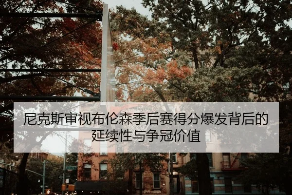 尼克斯审视布伦森季后赛得分爆发背后的延续性与争冠价值