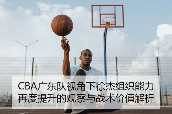 CBA广东队视角下徐杰组织能力再度提升的观察与战术价值解析